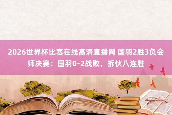 2026世界杯比赛在线高清直播网 国羽2胜3负会师决赛：国羽0-2战败，拆伙八连胜