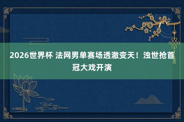 2026世界杯 法网男单赛场透澈变天！浊世抢首冠大戏开演