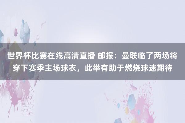 世界杯比赛在线高清直播 邮报：曼联临了两场将穿下赛季主场球衣，此举有助于燃烧球迷期待