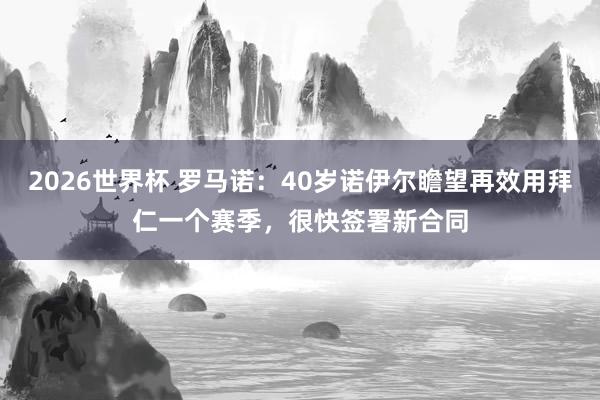 2026世界杯 罗马诺：40岁诺伊尔瞻望再效用拜仁一个赛季，很快签署新合同
