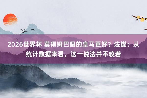 2026世界杯 莫得姆巴佩的皇马更好？法媒：从统计数据来看，这一说法并不较着