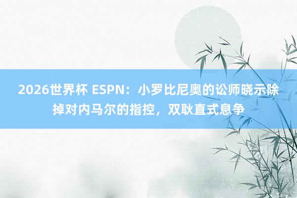 2026世界杯 ESPN：小罗比尼奥的讼师晓示除掉对内马尔的指控，双耿直式息争