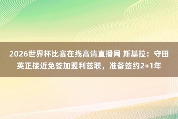 2026世界杯比赛在线高清直播网 斯基拉：守田英正接近免签加盟利兹联，准备签约2+1年
