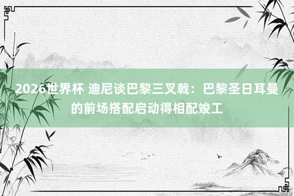 2026世界杯 迪尼谈巴黎三叉戟：巴黎圣日耳曼的前场搭配启动得相配竣工