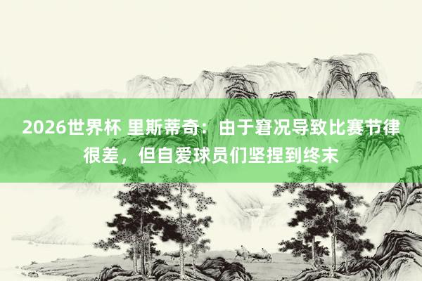 2026世界杯 里斯蒂奇：由于窘况导致比赛节律很差，<a href=