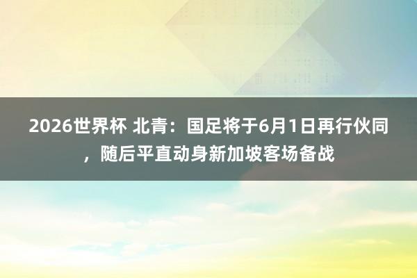 2026世界杯 北青：国足将于6月1日再行伙同，随后平直动身新加坡客场备战