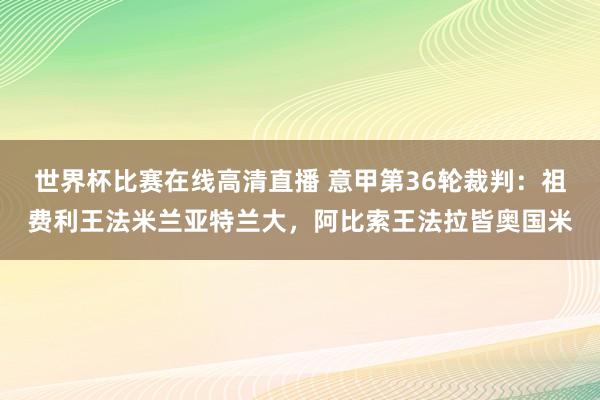 世界杯比赛在线高清直播 意甲第36轮裁判：祖费利王法米兰亚特兰大，阿比索王法拉皆奥国米
