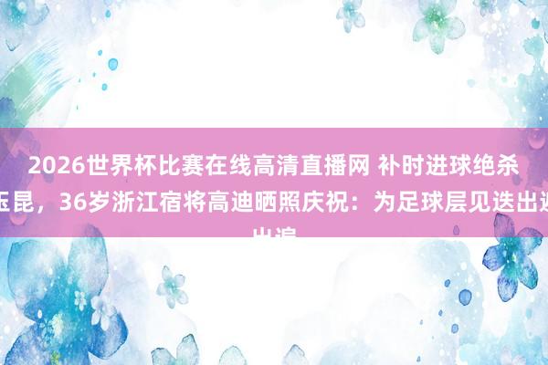 2026世界杯比赛在线高清直播网 补时进球绝杀玉昆，36岁浙江宿将高迪晒照庆祝：为足球层见迭出遍