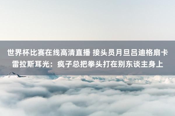 世界杯比赛在线高清直播 接头员月旦吕迪格扇卡雷拉斯耳光：疯子总把拳头打在别东谈主身上