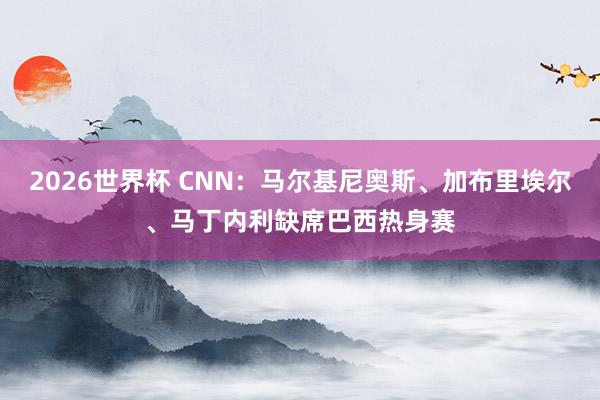 2026世界杯 CNN：马尔基尼奥斯、加布里埃尔、马丁内利缺席巴西热身赛