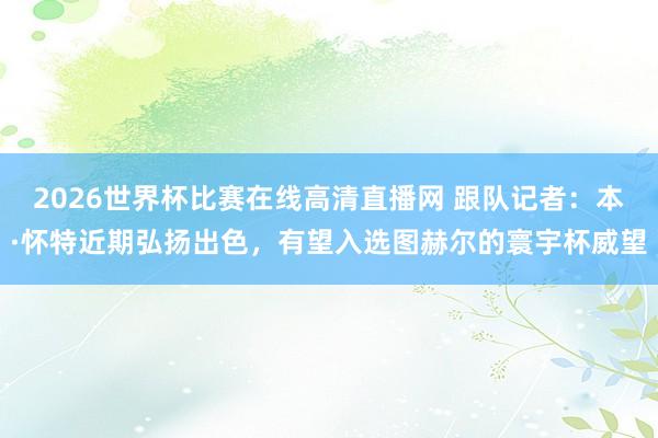 2026世界杯比赛在线高清直播网 跟队记者：本·怀特近期弘扬出色，有望入选图赫尔的寰宇杯威望