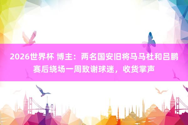 2026世界杯 博主：两名国安旧将马马杜和吕鹏赛后绕场一周致谢球迷，收货掌声