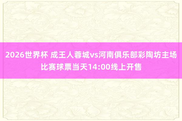 2026世界杯 成王人蓉城vs河南俱乐部彩陶坊主场比赛球票当天14:00线上开售
