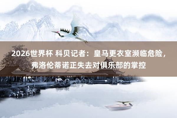 2026世界杯 科贝记者：皇马更衣室濒临危险，弗洛伦蒂诺正失去对俱乐部的掌控