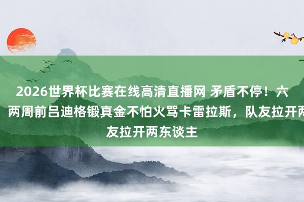2026世界杯比赛在线高清直播网 矛盾不停！六台独家：两周前吕迪格锻真金不怕火骂卡雷拉斯，队友拉开两东谈主