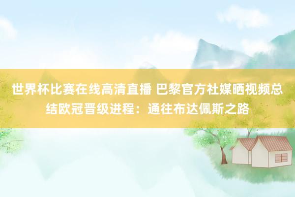 世界杯比赛在线高清直播 巴黎官方社媒晒视频总结欧冠晋级进程：通往布达佩斯之路
