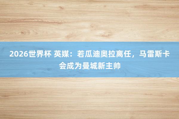 2026世界杯 英媒：若瓜迪奥拉离任，马雷斯卡会成为曼城新主帅