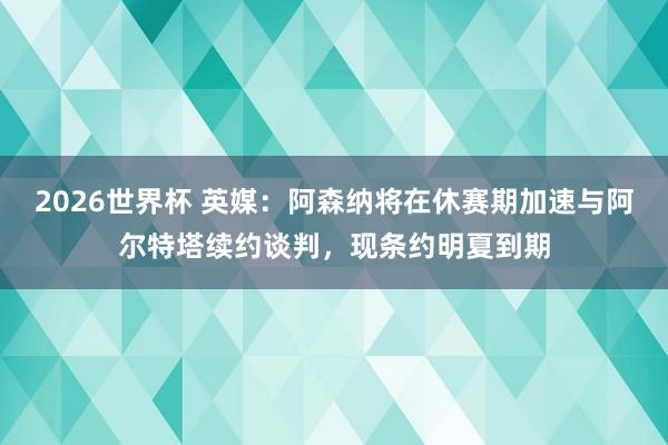 2026世界杯 英媒：阿森纳将在休赛期加速与阿尔特塔续约谈判，现条约明夏到期