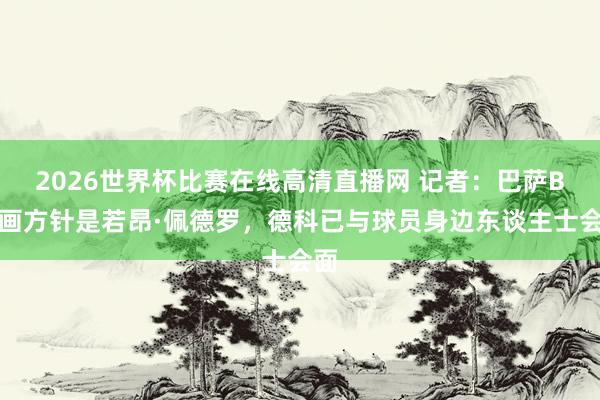 2026世界杯比赛在线高清直播网 记者：巴萨B筹画方针是若昂·佩德罗，德科已与球员身边东谈主士会面