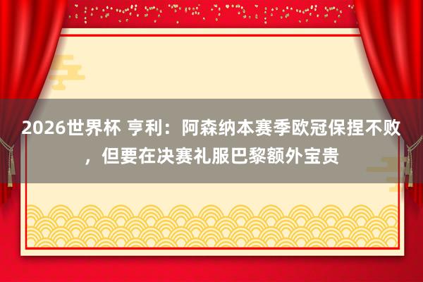 2026世界杯 亨利：阿森纳本赛季欧冠保捏不败，但要在决赛礼服巴黎额外宝贵