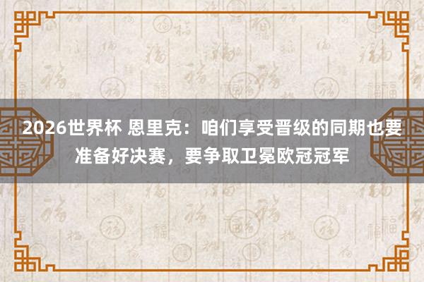 2026世界杯 恩里克：咱们享受晋级的同期也要准备好决赛，要争取卫冕欧冠冠军