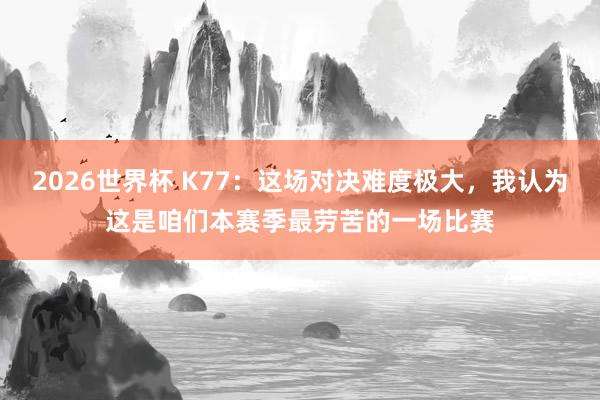 2026世界杯 K77：这场对决难度极大，我认为这是咱们本赛季最劳苦的一场比赛