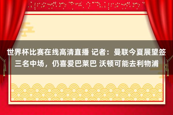世界杯比赛在线高清直播 记者：曼联今夏展望签三名中场，仍喜爱巴莱巴 沃顿可能去利物浦