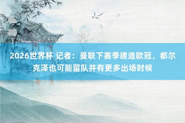 2026世界杯 记者：曼联下赛季建造欧冠，都尔克泽也可能留队并有更多出场时候