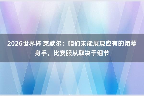 2026世界杯 莱默尔：咱们未能展现应有的闭幕身手，比赛服从取决于细节