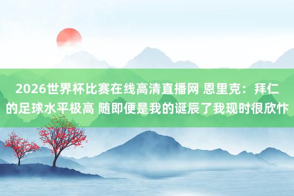 2026世界杯比赛在线高清直播网 恩里克：拜仁的足球水平极高 随即便是我的诞辰了我现时很欣忭