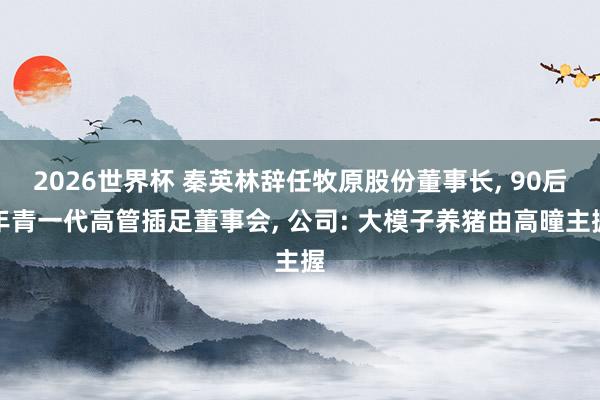 2026世界杯 秦英林辞任牧原股份董事长, 90后年青一代高管插足董事会, 公司: 大模子养猪由高曈主握