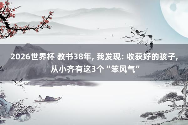 2026世界杯 教书38年, 我发现: 收获好的孩子, 从小齐有这3个“笨风气”
