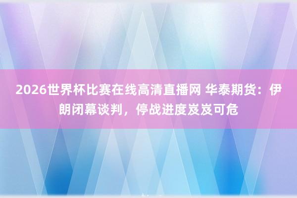 2026世界杯比赛在线高清直播网 华泰期货：伊朗闭幕谈判，停战进度岌岌可危