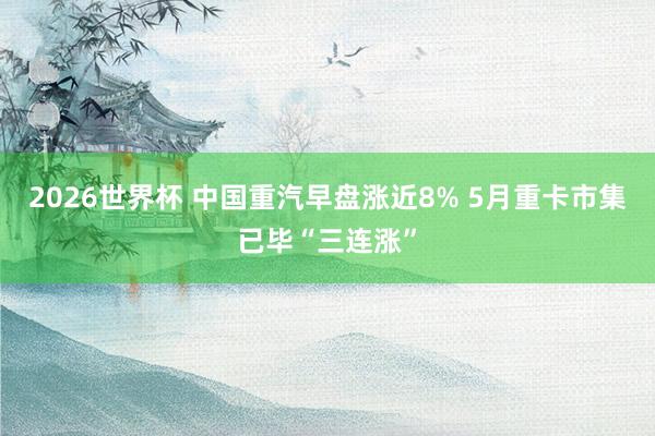 2026世界杯 中国重汽早盘涨近8% 5月重卡市集已毕“三连