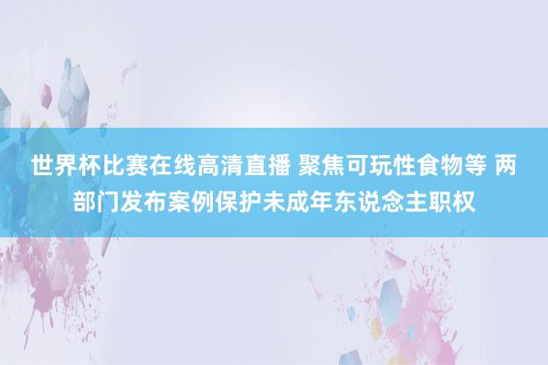 世界杯比赛在线高清直播 聚焦可玩性食物等 两部门发布案例保护未成年东说念主职权