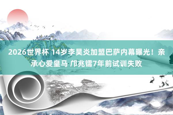 2026世界杯 14岁李昊炎加盟巴萨内幕曝光！亲承心爱皇马 邝兆镭7年前试训失败