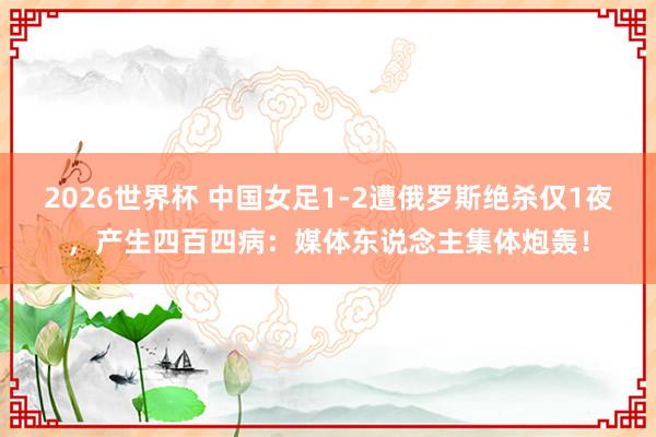 2026世界杯 中国女足1-2遭俄罗斯绝杀仅1夜，产生四百四病：媒体东说念主集体炮轰！