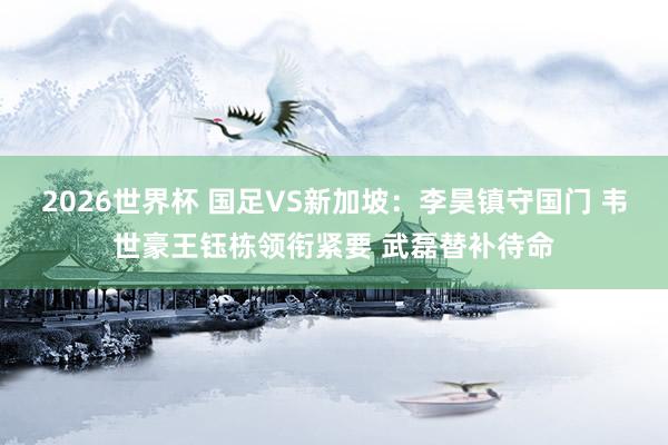 2026世界杯 国足VS新加坡：李昊镇守国门 韦世豪王钰栋领衔紧要 武磊替补待命