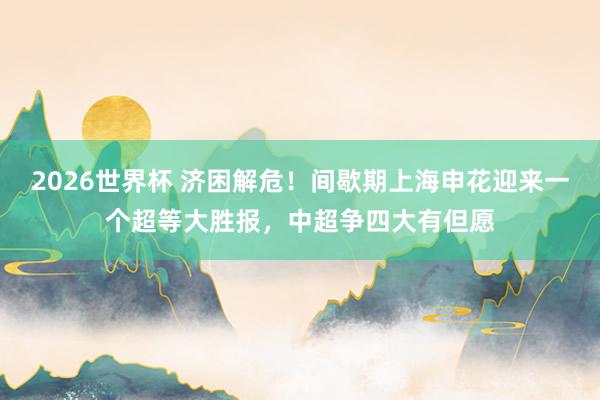 2026世界杯 济困解危！间歇期上海申花迎来一个超等大胜报，中超争四大有但愿