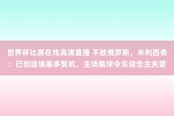 世界杯比赛在线高清直播 不敌俄罗斯，米利西奇：已创造填塞多契机，主场输球令东说念主失望