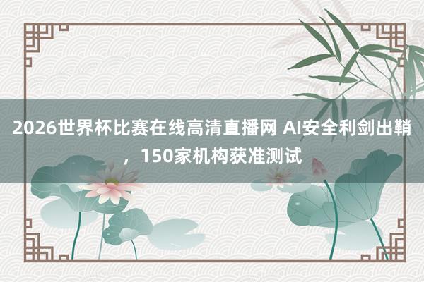 2026世界杯比赛在线高清直播网 AI安全利剑出鞘，150家