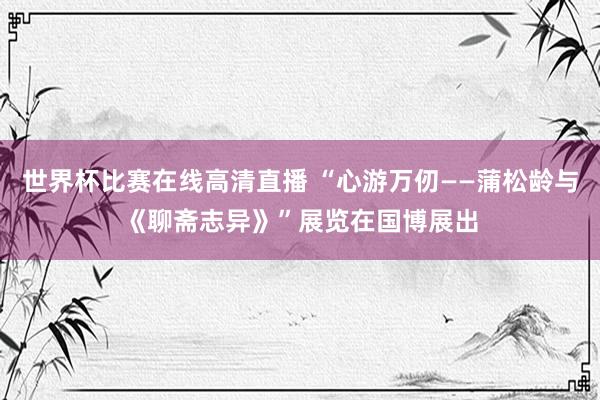 世界杯比赛在线高清直播 “心游万仞——蒲松龄与《聊斋志异》”展览在国博展出