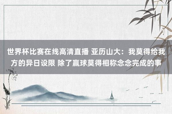 世界杯比赛在线高清直播 亚历山大：我莫得给我方的异日设限 除了赢球莫得相称念念完成的事