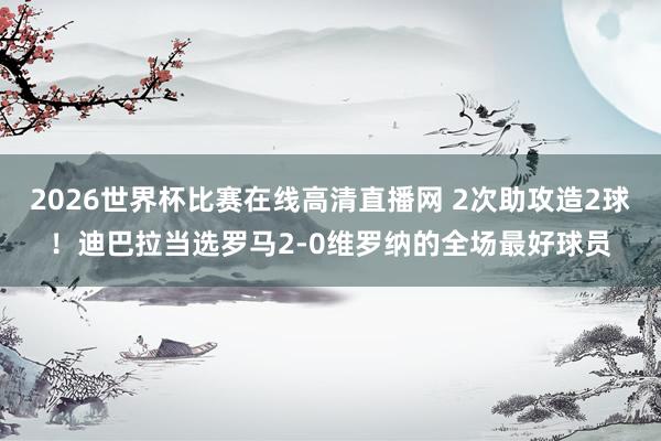 2026世界杯比赛在线高清直播网 2次助攻造2球！迪巴拉当选罗马2-0维罗纳的全场最好球员
