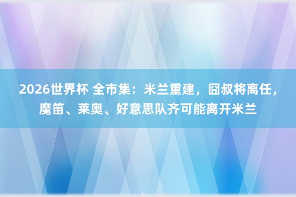 2026世界杯 全市集:米兰重建,囧叔将离任,魔笛、莱奥、好意思队齐可能离开米兰