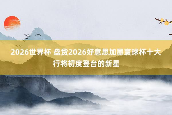 2026世界杯 盘货2026好意思加墨寰球杯十大行将初度登台的新星