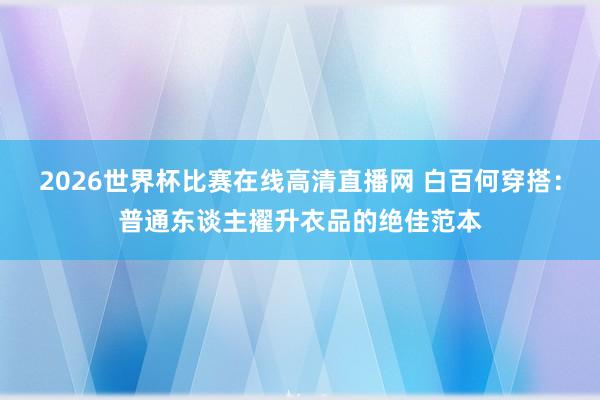 2026世界杯比赛在线高清直播网 白百何穿搭：普通东谈主擢升衣品的绝佳范本