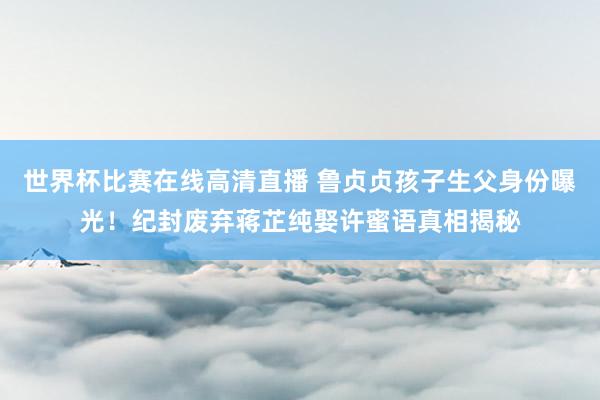 世界杯比赛在线高清直播 鲁贞贞孩子生父身份曝光！纪封废弃蒋芷纯娶许蜜语真相揭秘