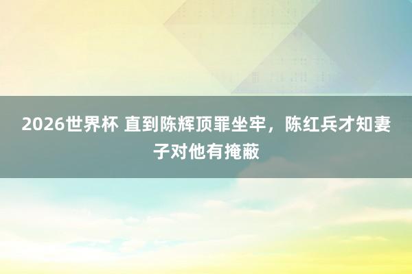 2026世界杯 直到陈辉顶罪坐牢，陈红兵才知妻子对他有掩蔽