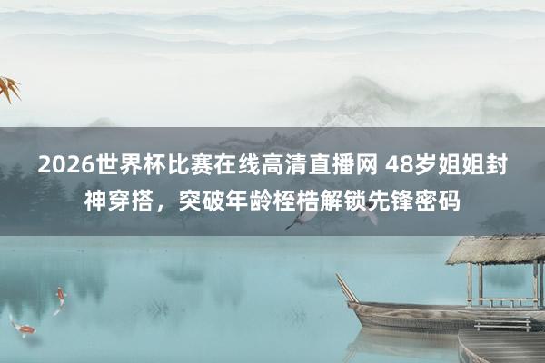 2026世界杯比赛在线高清直播网 48岁姐姐封神穿搭,突破年龄桎梏解锁先锋密码